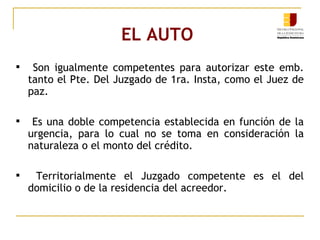 EL AUTO  Son igualmente competentes para autorizar este emb. tanto el Pte. Del Juzgado de 1ra. Insta, como el Juez de paz. Es una doble competencia establecida en función de la urgencia, para lo cual no se toma en consideración la naturaleza o el monto del crédito. Territorialmente el Juzgado competente es el del domicilio o de la residencia del acreedor. 