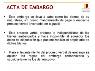 ACTA DE EMBARGO Este embargo se lleva a cabo como los demás de su naturaleza, sin previo mandamiento de pago y mediante proceso verbal levantado por alguacil. Este proceso verbal produce la indisponibilidad de los bienes embargados y hace inoponible al acreedor los actos de disposición que pudiere realizar el propietario de dichos bienes. Para el levantamiento del proceso verbal de embargo se aplican las reglas del embargo conservatorio y subsidiariamente los del ejecutivo. 
