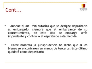 Cont... Aunque el art. 598 autoriza que se designe depositario al embargado, siempre que el embargante de su consentimiento, en este tipo de embargo sería imprudente y contrario al espíritu de esta medida. Entre nosotros la jurisprudencia ha dicho que si los bienes se encontraren en manos de terceros, éste último quedará como depositario  