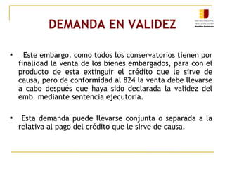 DEMANDA EN VALIDEZ Este embargo, como todos los conservatorios tienen por finalidad la venta de los bienes embargados, para con el producto de esta extinguir el crédito que le sirve de causa, pero de conformidad al 824 la venta debe llevarse a cabo después que haya sido declarada la validez del emb. mediante sentencia ejecutoria. Esta demanda puede llevarse conjunta o separada a la relativa al pago del crédito que le sirve de causa. 