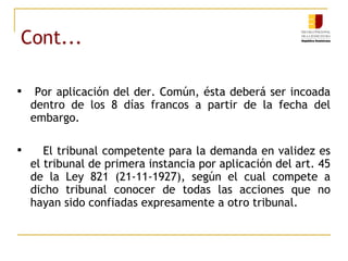 Cont... Por aplicación del der. Común, ésta deberá ser incoada dentro de los 8 días francos a partir de la fecha del embargo. El tribunal competente para la demanda en validez es el tribunal de primera instancia por aplicación del art. 45 de la Ley 821 (21-11-1927), según el cual compete a dicho tribunal conocer de todas las acciones que no hayan sido confiadas expresamente a otro tribunal. 