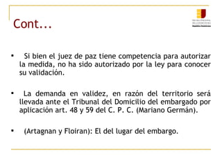 Cont... Si bien el juez de paz tiene competencia para autorizar la medida, no ha sido autorizado por la ley para conocer su validación. La demanda en validez, en razón del territorio será llevada ante el Tribunal del Domicilio del embargado por aplicación art. 48 y 59 del C. P. C. (Mariano Germán). (Artagnan y Floiran): El del lugar del embargo.  