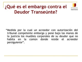 ¿Qué es el embargo contra el Deudor Transeúnte? “ Medida por la cual un acreedor con autorización del tribunal competente embarga y pone bajo las manos de la justicia los muebles corporales de su deudor que no habita en la común donde reside el acreedor persiguiente”.  