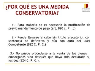 ¿POR QUÉ ES UNA MEDIDA CONSERVATORIA? 1.- Para trabarlo no es necesaria la notificación de previo mandamiento de pago (art. 820 c. P. .c) 2.- Puede llevarse a cabo sin título ejecutorio, con sentencia no definitiva y aún con auto del Juez Competente (822 C. P. C.) 3.- No puede procederse a la venta de los bienes  embargados sino después que haya sido declarada su validez (824 C. P. C.). 