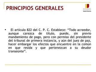 PRINCIPIOS GENERALES  El artículo 822 del C. P. C. Establece: “Todo acreedor, aunque carezca de título, puede, sin previo mandamiento de pago, pero con permiso del presidente del tribunal de primera instancia, y aún del juez de paz, hacer embargar los efectos que encuentre en la común en que resida y que pertenezcan a su deudor transeúnte”. 