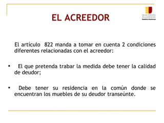 EL ACREEDOR   El artículo  822 manda a tomar en cuenta 2 condiciones diferentes relacionadas con el acreedor:  El que pretenda trabar la medida debe tener la calidad de deudor; Debe tener su residencia en la común donde se encuentran los muebles de su deudor transeúnte. 