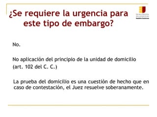 ¿Se requiere la urgencia para este tipo de embargo? No. No aplicación del principio de la unidad de domicilio  (art. 102 del C. C.) La prueba del domicilio es una cuestión de hecho que en caso de contestación, el Juez resuelve soberanamente.  