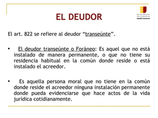 EL DEUDOR El art. 822 se refiere al deudor “ transeúnte ”. El deudor transeúnte o Foráneo : Es aquel que no está instalado de manera permanente, o que no tiene su residencia habitual en la común donde reside o está instalado el acreedor. Es aquella persona moral que no tiene en la común donde reside el acreedor ninguna instalación permanente donde pueda evidenciarse que hace actos de la vida jurídica cotidianamente. 