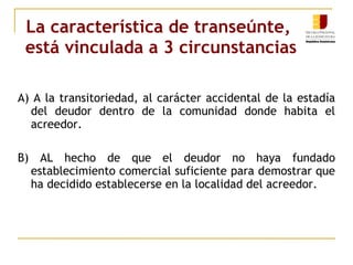 La característica de transeúnte,  está vinculada a 3 circunstancias A) A la transitoriedad, al carácter accidental de la estadía del deudor dentro de la comunidad donde habita el acreedor. B) AL hecho de que el deudor no haya fundado establecimiento comercial suficiente para demostrar que ha decidido establecerse en la localidad del acreedor. 