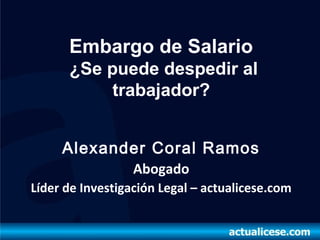 Embargo de Salario
      ¿Se puede despedir al
           trabajador?


     Alexander Coral Ramos
                  Abogado
Líder de Investigación Legal – actualicese.com
 