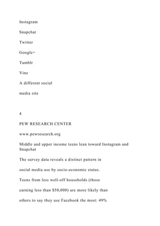 Instagram
Snapchat
Twitter
Google+
Tumblr
Vine
A different social
media site
4
PEW RESEARCH CENTER
www.pewresearch.org
Middle and upper income teens lean toward Instagram and
Snapchat
The survey data reveals a distinct pattern in
social media use by socio-economic status.
Teens from less well-off households (those
earning less than $50,000) are more likely than
others to say they use Facebook the most: 49%
 