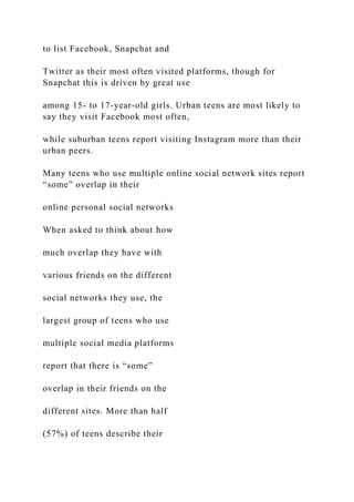 to list Facebook, Snapchat and
Twitter as their most often visited platforms, though for
Snapchat this is driven by great use
among 15- to 17-year-old girls. Urban teens are most likely to
say they visit Facebook most often,
while suburban teens report visiting Instagram more than their
urban peers.
Many teens who use multiple online social network sites report
“some” overlap in their
online personal social networks
When asked to think about how
much overlap they have with
various friends on the different
social networks they use, the
largest group of teens who use
multiple social media platforms
report that there is “some”
overlap in their friends on the
different sites. More than half
(57%) of teens describe their
 