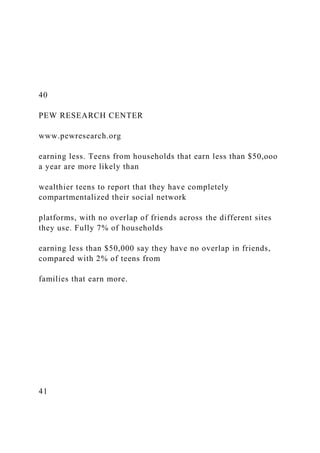 40
PEW RESEARCH CENTER
www.pewresearch.org
earning less. Teens from households that earn less than $50,ooo
a year are more likely than
wealthier teens to report that they have completely
compartmentalized their social network
platforms, with no overlap of friends across the different sites
they use. Fully 7% of households
earning less than $50,000 say they have no overlap in friends,
compared with 2% of teens from
families that earn more.
41
 