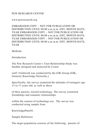 PEW RESEARCH CENTER
www.pewresearch.org
EMBARGOED COPY – NOT FOR PUBLICATION OR
DISTRIBUTION UNTIL 00:00 a.m./p.m. EDT, MONTH DATE,
YEAR EMBARGOED COPY – NOT FOR PUBLICATION OR
DISTRIBUTION UNTIL 00:00 a.m./p.m. EDT, MONTH DATE,
YEAR EMBARGOED COPY – NOT FOR PUBLICATION OR
DISTRIBUTION UNTIL 00:00 a.m./p.m. EDT, MONTH DATE,
YEAR
Methods
Introduction
The Pew Research Center’s Teen Relationship Study was
funded, designed and analyzed by Center
staff. Fieldwork was conducted by the GfK Group (GfK,
formerly Knowledge Networks.)
Specifically, the survey examined the attitudes of teenagers age
13 to 17 years old, as well as those
of their parents, toward technology. The survey examined
friendships and romantic relationships
within the context of technology use. The survey was
conducted using sample from
KnowledgePanel®.
Sample Definition
The target population consists of the following: parents of
 