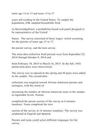 teens age 13 to 17 and teens 13 to 17
years old residing in the United States. To sample the
population, GfK sampled households from
its KnowledgePanel, a probability-based web panel designed to
be representative of the United
States. The survey consisted of three stages: initial screening
for the parents of teens age 13 to 17,
the parent survey, and the teen survey.
The main data collection field periods were from September 25,
2014 through October 9, 2014 and
from February 10, 2015 to March 16, 2015. In the fall, 1016
parent-teen pairs were interviewed.
The survey was re-opened in the spring and 44 pairs were added
to the sample. The second data
collection was targeted toward African-American parents and
teenagers, with the intent of
increasing the number of African-American teens in the sample
to reportable levels. Parents
completed the parent section of the survey in 6 minutes
(median). Teens completed the teen
section of the survey in 16 minutes (median). The survey was
conducted in English and Spanish.
Parents and teens could select different languages for the
survey.
 