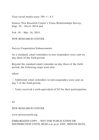 Teen social media users 789 +/- 4.3
Source: Pew Research Center’s Teens Relationships Survey,
Sept. 25 – Oct.9, 2014 and
Feb. 10 – Mar. 16, 2015.
PEW RESEARCH CENTER
Survey Cooperation Enhancements
As a standard, email reminders to non-responders were sent on
day three of the field period.
Beyond the standard email reminder on day three of the field
period, the following steps were also
taken:
-responders were sent on
day 7 of the field period;
-equivalent of $5 for their participation;
43
PEW RESEARCH CENTER
www.pewresearch.org
EMBARGOED COPY – NOT FOR PUBLICATION OR
DISTRIBUTION UNTIL 00:00 a.m./p.m. EDT, MONTH DATE,
 