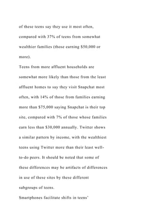 of these teens say they use it most often,
compared with 37% of teens from somewhat
wealthier families (those earning $50,000 or
more).
Teens from more affluent households are
somewhat more likely than those from the least
affluent homes to say they visit Snapchat most
often, with 14% of those from families earning
more than $75,000 saying Snapchat is their top
site, compared with 7% of those whose families
earn less than $30,000 annually. Twitter shows
a similar pattern by income, with the wealthiest
teens using Twitter more than their least well-
to-do peers. It should be noted that some of
these differences may be artifacts of differences
in use of these sites by these different
subgroups of teens.
Smartphones facilitate shifts in teens’
 