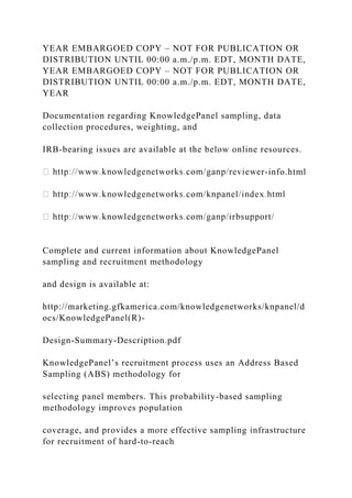 YEAR EMBARGOED COPY – NOT FOR PUBLICATION OR
DISTRIBUTION UNTIL 00:00 a.m./p.m. EDT, MONTH DATE,
YEAR EMBARGOED COPY – NOT FOR PUBLICATION OR
DISTRIBUTION UNTIL 00:00 a.m./p.m. EDT, MONTH DATE,
YEAR
Documentation regarding KnowledgePanel sampling, data
collection procedures, weighting, and
IRB-bearing issues are available at the below online resources.
r-info.html
Complete and current information about KnowledgePanel
sampling and recruitment methodology
and design is available at:
http://marketing.gfkamerica.com/knowledgenetworks/knpanel/d
ocs/KnowledgePanel(R)-
Design-Summary-Description.pdf
KnowledgePanel’s recruitment process uses an Address Based
Sampling (ABS) methodology for
selecting panel members. This probability-based sampling
methodology improves population
coverage, and provides a more effective sampling infrastructure
for recruitment of hard-to-reach
 