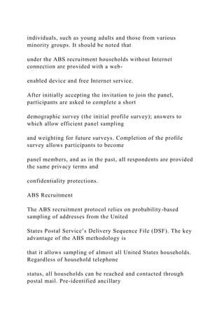 individuals, such as young adults and those from various
minority groups. It should be noted that
under the ABS recruitment households without Internet
connection are provided with a web-
enabled device and free Internet service.
After initially accepting the invitation to join the panel,
participants are asked to complete a short
demographic survey (the initial profile survey); answers to
which allow efficient panel sampling
and weighting for future surveys. Completion of the profile
survey allows participants to become
panel members, and as in the past, all respondents are provided
the same privacy terms and
confidentiality protections.
ABS Recruitment
The ABS recruitment protocol relies on probability-based
sampling of addresses from the United
States Postal Service’s Delivery Sequence File (DSF). The key
advantage of the ABS methodology is
that it allows sampling of almost all United States households.
Regardless of household telephone
status, all households can be reached and contacted through
postal mail. Pre-identified ancillary
 