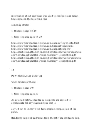 information about addresses was used to construct and target
households in the following four
sampling strata:
-29
-Hispanic ages 18-29
http://www.knowledgenetworks.com/ganp/reviewer-info.html
http://www.knowledgenetworks.com/knpanel/index.html
http://www.knowledgenetworks.com/ganp/irbsupport/
http://marketing.gfkamerica.com/knowledgenetworks/knpanel/d
ocs/KnowledgePanel(R)-Design-Summary-Description.pdf
http://marketing.gfkamerica.com/knowledgenetworks/knpanel/d
ocs/KnowledgePanel(R)-Design-Summary-Description.pdf
44
PEW RESEARCH CENTER
www.pewresearch.org
-Hispanic ages 30+
As detailed below, specific adjustments are applied to
compensate for any oversampling that is
carried out to improve the demographic composition of the
panel.
Randomly sampled addresses from the DSF are invited to join
 