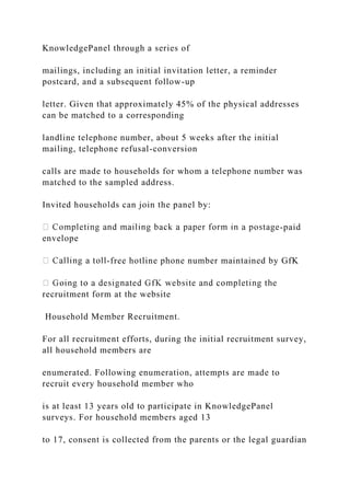 KnowledgePanel through a series of
mailings, including an initial invitation letter, a reminder
postcard, and a subsequent follow-up
letter. Given that approximately 45% of the physical addresses
can be matched to a corresponding
landline telephone number, about 5 weeks after the initial
mailing, telephone refusal-conversion
calls are made to households for whom a telephone number was
matched to the sampled address.
Invited households can join the panel by:
-paid
envelope
-free hotline phone number maintained by GfK
recruitment form at the website
Household Member Recruitment.
For all recruitment efforts, during the initial recruitment survey,
all household members are
enumerated. Following enumeration, attempts are made to
recruit every household member who
is at least 13 years old to participate in KnowledgePanel
surveys. For household members aged 13
to 17, consent is collected from the parents or the legal guardian
 
