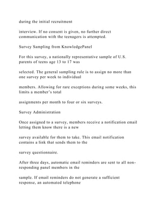 during the initial recruitment
interview. If no consent is given, no further direct
communication with the teenagers is attempted.
Survey Sampling from KnowledgePanel
For this survey, a nationally representative sample of U.S.
parents of teens age 13 to 17 was
selected. The general sampling rule is to assign no more than
one survey per week to individual
members. Allowing for rare exceptions during some weeks, this
limits a member’s total
assignments per month to four or six surveys.
Survey Administration
Once assigned to a survey, members receive a notification email
letting them know there is a new
survey available for them to take. This email notification
contains a link that sends them to the
survey questionnaire.
After three days, automatic email reminders are sent to all non-
responding panel members in the
sample. If email reminders do not generate a sufficient
response, an automated telephone
 