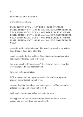 45
PEW RESEARCH CENTER
www.pewresearch.org
EMBARGOED COPY – NOT FOR PUBLICATION OR
DISTRIBUTION UNTIL 00:00 a.m./p.m. EDT, MONTH DATE,
YEAR EMBARGOED COPY – NOT FOR PUBLICATION OR
DISTRIBUTION UNTIL 00:00 a.m./p.m. EDT, MONTH DATE,
YEAR EMBARGOED COPY – NOT FOR PUBLICATION OR
DISTRIBUTION UNTIL 00:00 a.m./p.m. EDT, MONTH DATE,
YEAR
reminder call can be initiated. The usual protocol is to wait at
least three to four days after the
email reminder before calling. To assist panel members with
their survey taking, each individual
has a personalized “home page” that lists all the surveys that
were assigned to that member and
have yet to be completed.
GfK also operates an ongoing modest incentive program to
encourage participation and create
member loyalty. Members can enter special raffles or can be
entered into special sweepstakes with
both cash rewards and other prizes to be won.
The typical survey commitment for panel members is one
survey per week or four per month with
 