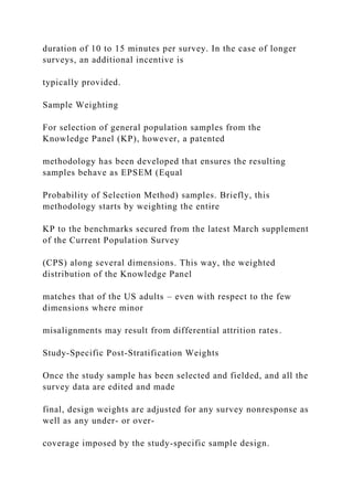 duration of 10 to 15 minutes per survey. In the case of longer
surveys, an additional incentive is
typically provided.
Sample Weighting
For selection of general population samples from the
Knowledge Panel (KP), however, a patented
methodology has been developed that ensures the resulting
samples behave as EPSEM (Equal
Probability of Selection Method) samples. Briefly, this
methodology starts by weighting the entire
KP to the benchmarks secured from the latest March supplement
of the Current Population Survey
(CPS) along several dimensions. This way, the weighted
distribution of the Knowledge Panel
matches that of the US adults – even with respect to the few
dimensions where minor
misalignments may result from differential attrition rates.
Study-Specific Post-Stratification Weights
Once the study sample has been selected and fielded, and all the
survey data are edited and made
final, design weights are adjusted for any survey nonresponse as
well as any under- or over-
coverage imposed by the study-specific sample design.
 