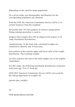 Depending on the specific target population
for a given study, geo-demographic distributions for the
corresponding population are obtained
from the CPS, the American Community Survey (ACS) or in
certain instances from the weighted
KP profile data. For this purpose an iterative proportional
fitting (raking) procedure is used to
produce final weights that will be aligned with respect to all
study benchmark distributions
simultaneously. In the final step, calculated weights are
examined to identify and, if necessary,
trim outliers at the extreme upper and lower tails of the weight
distribution. The resulting weights
are then scaled to the sum of the total sample size of all eligible
respondents.
For this study, the following benchmark distributions of parents
with teens age 13 to 17 from the
2010-2012 American Community Survey (ACS) were used for
the raking adjustment of weights for
parents (par_weight):
46
PEW RESEARCH CENTER
 