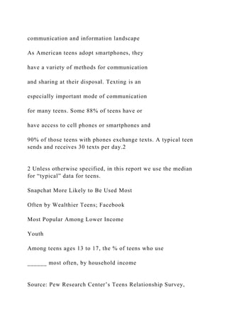 communication and information landscape
As American teens adopt smartphones, they
have a variety of methods for communication
and sharing at their disposal. Texting is an
especially important mode of communication
for many teens. Some 88% of teens have or
have access to cell phones or smartphones and
90% of those teens with phones exchange texts. A typical teen
sends and receives 30 texts per day.2
2 Unless otherwise specified, in this report we use the median
for “typical” data for teens.
Snapchat More Likely to Be Used Most
Often by Wealthier Teens; Facebook
Most Popular Among Lower Income
Youth
Among teens ages 13 to 17, the % of teens who use
______ most often, by household income
Source: Pew Research Center’s Teens Relationship Survey,
 
