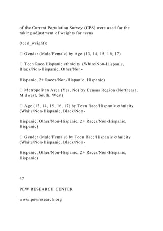of the Current Population Survey (CPS) were used for the
raking adjustment of weights for teens
(teen_weight):
-Hispanic,
Black/Non-Hispanic, Other/Non-
Hispanic, 2+ Races/Non-Hispanic, Hispanic)
rea (Yes, No) by Census Region (Northeast,
Midwest, South, West)
(White/Non-Hispanic, Black/Non-
Hispanic, Other/Non-Hispanic, 2+ Races/Non-Hispanic,
Hispanic)
ace/Hispanic ethnicity
(White/Non-Hispanic, Black/Non-
Hispanic, Other/Non-Hispanic, 2+ Races/Non-Hispanic,
Hispanic)
47
PEW RESEARCH CENTER
www.pewresearch.org
 