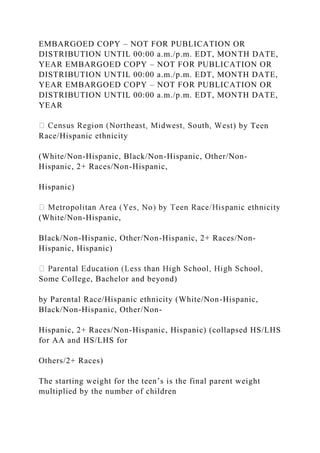EMBARGOED COPY – NOT FOR PUBLICATION OR
DISTRIBUTION UNTIL 00:00 a.m./p.m. EDT, MONTH DATE,
YEAR EMBARGOED COPY – NOT FOR PUBLICATION OR
DISTRIBUTION UNTIL 00:00 a.m./p.m. EDT, MONTH DATE,
YEAR EMBARGOED COPY – NOT FOR PUBLICATION OR
DISTRIBUTION UNTIL 00:00 a.m./p.m. EDT, MONTH DATE,
YEAR
st) by Teen
Race/Hispanic ethnicity
(White/Non-Hispanic, Black/Non-Hispanic, Other/Non-
Hispanic, 2+ Races/Non-Hispanic,
Hispanic)
(White/Non-Hispanic,
Black/Non-Hispanic, Other/Non-Hispanic, 2+ Races/Non-
Hispanic, Hispanic)
Some College, Bachelor and beyond)
by Parental Race/Hispanic ethnicity (White/Non-Hispanic,
Black/Non-Hispanic, Other/Non-
Hispanic, 2+ Races/Non-Hispanic, Hispanic) (collapsed HS/LHS
for AA and HS/LHS for
Others/2+ Races)
The starting weight for the teen’s is the final parent weight
multiplied by the number of children
 