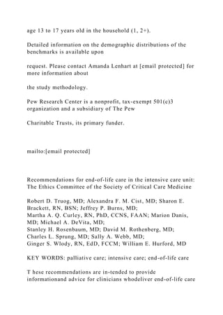 age 13 to 17 years old in the household (1, 2+).
Detailed information on the demographic distributions of the
benchmarks is available upon
request. Please contact Amanda Lenhart at [email protected] for
more information about
the study methodology.
Pew Research Center is a nonprofit, tax-exempt 501(c)3
organization and a subsidiary of The Pew
Charitable Trusts, its primary funder.
mailto:[email protected]
Recommendations for end-of-life care in the intensive care unit:
The Ethics Committee of the Society of Critical Care Medicine
Robert D. Truog, MD; Alexandra F. M. Cist, MD; Sharon E.
Brackett, RN, BSN; Jeffrey P. Burns, MD;
Martha A. Q. Curley, RN, PhD, CCNS, FAAN; Marion Danis,
MD; Michael A. DeVita, MD;
Stanley H. Rosenbaum, MD; David M. Rothenberg, MD;
Charles L. Sprung, MD; Sally A. Webb, MD;
Ginger S. Wlody, RN, EdD, FCCM; William E. Hurford, MD
KEY WORDS: palliative care; intensive care; end-of-life care
T hese recommendations are in-tended to provide
informationand advice for clinicians whodeliver end-of-life care
 