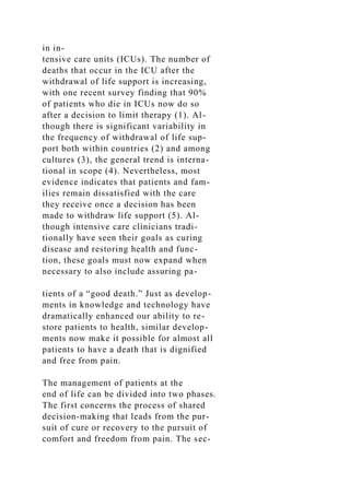 in in-
tensive care units (ICUs). The number of
deaths that occur in the ICU after the
withdrawal of life support is increasing,
with one recent survey finding that 90%
of patients who die in ICUs now do so
after a decision to limit therapy (1). Al-
though there is significant variability in
the frequency of withdrawal of life sup-
port both within countries (2) and among
cultures (3), the general trend is interna-
tional in scope (4). Nevertheless, most
evidence indicates that patients and fam-
ilies remain dissatisfied with the care
they receive once a decision has been
made to withdraw life support (5). Al-
though intensive care clinicians tradi-
tionally have seen their goals as curing
disease and restoring health and func-
tion, these goals must now expand when
necessary to also include assuring pa-
tients of a “good death.” Just as develop-
ments in knowledge and technology have
dramatically enhanced our ability to re-
store patients to health, similar develop-
ments now make it possible for almost all
patients to have a death that is dignified
and free from pain.
The management of patients at the
end of life can be divided into two phases.
The first concerns the process of shared
decision-making that leads from the pur-
suit of cure or recovery to the pursuit of
comfort and freedom from pain. The sec-
 