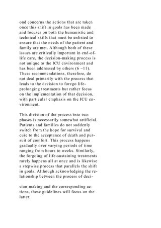 ond concerns the actions that are taken
once this shift in goals has been made
and focuses on both the humanistic and
technical skills that must be enlisted to
ensure that the needs of the patient and
family are met. Although both of these
issues are critically important in end-of-
life care, the decision-making process is
not unique to the ICU environment and
has been addressed by others (6 –11).
These recommendations, therefore, do
not deal primarily with the process that
leads to the decision to forego life-
prolonging treatments but rather focus
on the implementation of that decision,
with particular emphasis on the ICU en-
vironment.
This division of the process into two
phases is necessarily somewhat artificial.
Patients and families do not suddenly
switch from the hope for survival and
cure to the acceptance of death and pur-
suit of comfort. This process happens
gradually over varying periods of time
ranging from hours to weeks. Similarly,
the forgoing of life-sustaining treatments
rarely happens all at once and is likewise
a stepwise process that parallels the shift
in goals. Although acknowledging the re-
lationship between the process of deci-
sion-making and the corresponding ac-
tions, these guidelines will focus on the
latter.
 
