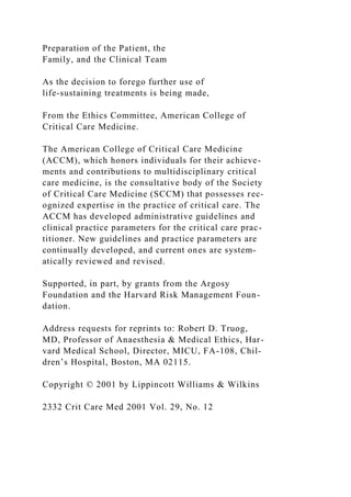 Preparation of the Patient, the
Family, and the Clinical Team
As the decision to forego further use of
life-sustaining treatments is being made,
From the Ethics Committee, American College of
Critical Care Medicine.
The American College of Critical Care Medicine
(ACCM), which honors individuals for their achieve-
ments and contributions to multidisciplinary critical
care medicine, is the consultative body of the Society
of Critical Care Medicine (SCCM) that possesses rec-
ognized expertise in the practice of critical care. The
ACCM has developed administrative guidelines and
clinical practice parameters for the critical care prac-
titioner. New guidelines and practice parameters are
continually developed, and current ones are system-
atically reviewed and revised.
Supported, in part, by grants from the Argosy
Foundation and the Harvard Risk Management Foun-
dation.
Address requests for reprints to: Robert D. Truog,
MD, Professor of Anaesthesia & Medical Ethics, Har-
vard Medical School, Director, MICU, FA-108, Chil-
dren’s Hospital, Boston, MA 02115.
Copyright © 2001 by Lippincott Williams & Wilkins
2332 Crit Care Med 2001 Vol. 29, No. 12
 