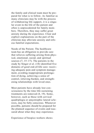 the family and clinical team must be pre-
pared for what is to follow. As familiar as
many clinicians may be with the process
of withdrawing life support, it is a singu-
lar event in the life of the patient and
often is unprecedented for family mem-
bers. Therefore, they may suffer great
anxiety during the experience. Clear and
explicit explanations on the part of the
clinician may alleviate anxiety and refo-
cus familial expectations.
Needs of the Patient. The healthcare
team has an obligation to provide care
that relieves suffering arising from phys-
ical, emotional, social, and spiritual
sources (7, 15–17). The patients in the
study by Singer et al. (18) identified five
domains of good end-of-life care: receiv-
ing adequate pain and symptom manage-
ment, avoiding inappropriate prolonga-
tion of dying, achieving a sense of
control, relieving burden, and strength-
ening relationships with loved ones.
Most patients have already lost con-
sciousness by the time life-sustaining
treatments are removed (4, 19). Some,
however, such as those with cervical
quadriplegia or amyotrophic lateral scle-
rosis, may be fully conscious. Whenever
possible, patients should be prepared for
the planned sequence of events and reas-
sured about what they may experience.
Experience of hospice workers shows
 