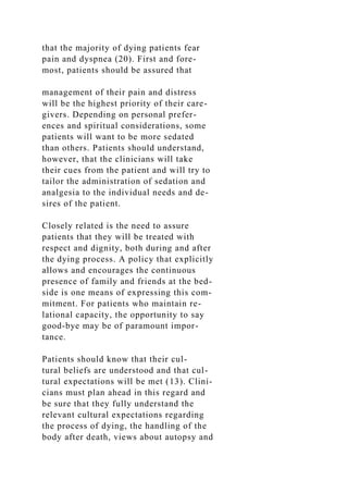 that the majority of dying patients fear
pain and dyspnea (20). First and fore-
most, patients should be assured that
management of their pain and distress
will be the highest priority of their care-
givers. Depending on personal prefer-
ences and spiritual considerations, some
patients will want to be more sedated
than others. Patients should understand,
however, that the clinicians will take
their cues from the patient and will try to
tailor the administration of sedation and
analgesia to the individual needs and de-
sires of the patient.
Closely related is the need to assure
patients that they will be treated with
respect and dignity, both during and after
the dying process. A policy that explicitly
allows and encourages the continuous
presence of family and friends at the bed-
side is one means of expressing this com-
mitment. For patients who maintain re-
lational capacity, the opportunity to say
good-bye may be of paramount impor-
tance.
Patients should know that their cul-
tural beliefs are understood and that cul-
tural expectations will be met (13). Clini-
cians must plan ahead in this regard and
be sure that they fully understand the
relevant cultural expectations regarding
the process of dying, the handling of the
body after death, views about autopsy and
 