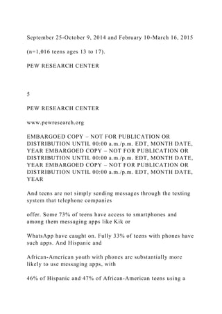 September 25-October 9, 2014 and February 10-March 16, 2015
(n=1,016 teens ages 13 to 17).
PEW RESEARCH CENTER
5
PEW RESEARCH CENTER
www.pewresearch.org
EMBARGOED COPY – NOT FOR PUBLICATION OR
DISTRIBUTION UNTIL 00:00 a.m./p.m. EDT, MONTH DATE,
YEAR EMBARGOED COPY – NOT FOR PUBLICATION OR
DISTRIBUTION UNTIL 00:00 a.m./p.m. EDT, MONTH DATE,
YEAR EMBARGOED COPY – NOT FOR PUBLICATION OR
DISTRIBUTION UNTIL 00:00 a.m./p.m. EDT, MONTH DATE,
YEAR
And teens are not simply sending messages through the texting
system that telephone companies
offer. Some 73% of teens have access to smartphones and
among them messaging apps like Kik or
WhatsApp have caught on. Fully 33% of teens with phones have
such apps. And Hispanic and
African-American youth with phones are substantially more
likely to use messaging apps, with
46% of Hispanic and 47% of African-American teens using a
 