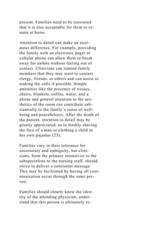 present. Families need to be reassured
that it is also acceptable for them to re-
main at home.
Attention to detail can make an enor-
mous difference. For example, providing
the family with an electronic pager or
cellular phone can allow them to break
away for awhile without feeling out of
contact. Clinicians can remind family
members that they may want to contact
clergy, friends, or others and can assist in
making the calls if possible. Simple
amenities like the presence of tissues,
chairs, blankets, coffee, water, and a
phone and general attention to the aes-
thetics of the room can contribute sub-
stantially to the family’s sense of well-
being and peacefulness. After the death of
the patient, attention to detail may be
greatly appreciated, as in freshly shaving
the face of a man or clothing a child in
her own pajamas (23).
Families vary in their tolerance for
uncertainty and ambiguity, but clini-
cians, from the primary intensivist to the
subspecialists to the nursing staff, should
strive to deliver a consistent message.
This may be facilitated by having all com-
munication occur through the same per-
son.
Families should clearly know the iden-
tity of the attending physician, under-
stand that this person is ultimately re-
 