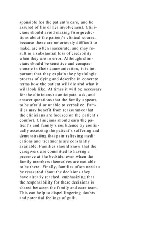 sponsible for the patient’s care, and be
assured of his or her involvement. Clini-
cians should avoid making firm predic-
tions about the patient’s clinical course,
because these are notoriously difficult to
make, are often inaccurate, and may re-
sult in a substantial loss of credibility
when they are in error. Although clini-
cians should be sensitive and compas-
sionate in their communication, it is im-
portant that they explain the physiologic
process of dying and describe in concrete
terms how the patient will die and what it
will look like. At times it will be necessary
for the clinicians to anticipate, ask, and
answer questions that the family appears
to be afraid or unable to verbalize. Fam-
ilies may benefit from reassurance that
the clinicians are focused on the patient’s
comfort. Clinicians should earn the pa-
tient’s and family’s confidence by contin-
ually assessing the patient’s suffering and
demonstrating that pain-relieving medi-
cations and treatments are constantly
available. Families should know that the
caregivers are committed to having a
presence at the bedside, even when the
family members themselves are not able
to be there. Finally, families often need to
be reassured about the decisions they
have already reached, emphasizing that
the responsibility for these decisions is
shared between the family and care team.
This can help to dispel lingering doubts
and potential feelings of guilt.
 