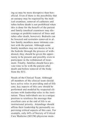ing so may be more disruptive than ben-
eficial. Even if there is the possibility that
an autopsy may be required by the med-
ical examiner, removal of catheters and
tubes before death is not prohibited when
this is done for the benefit of the patient
and family (medical examiners may dis-
courage or prohibit removal of lines and
tubes after death, however). Bedrails can
be lowered and restraints removed to al-
low family members more intimate con-
tact with the patient. Although some
family members may not desire to be at
the bedside through the process of with-
drawal, they should be given the oppor-
tunity to be present and possibly even to
participate in the withdrawal of treat-
ment. Finally, families should have pri-
vate time to be with the patient after
death and before removal of the body
from the ICU.
Needs of the Clinical Team. Although
all members of the clinical team should
have active roles in providing end-of-life
care, key aspects of this care should be
performed and modeled by respected cli-
nicians with leadership roles in the insti-
tution. These individuals are in a unique
position to reinforce the message that
excellent care at the end of life is an
institutional priority. Attendings should
affirm their leadership by personally su-
pervising critical aspects of this care. For
example, only 64% of Society of Critical
Care Medicine (SCCM) physician mem-
 