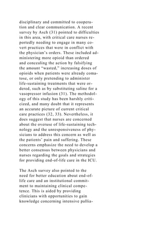 disciplinary and committed to coopera-
tion and clear communication. A recent
survey by Asch (31) pointed to difficulties
in this area, with critical care nurses re-
portedly needing to engage in many co-
vert practices that were in conflict with
the physician’s orders. These included ad-
ministering more opioid than ordered
and concealing the action by falsifying
the amount “wasted,” increasing doses of
opioids when patients were already coma-
tose, or only pretending to administer
life-sustaining treatments that were or-
dered, such as by substituting saline for a
vasopressor infusion (31). The methodol-
ogy of this study has been harshly criti-
cized, and many doubt that it represents
an accurate picture of current critical
care practices (32, 33). Nevertheless, it
does suggest that nurses are concerned
about the overuse of life-sustaining tech-
nology and the unresponsiveness of phy-
sicians to address this concern as well as
the patients’ pain and suffering. These
concerns emphasize the need to develop a
better consensus between physicians and
nurses regarding the goals and strategies
for providing end-of-life care in the ICU.
The Asch survey also pointed to the
need for better education about end-of-
life care and an institutional commit-
ment to maintaining clinical compe-
tence. This is aided by providing
clinicians with opportunities to gain
knowledge concerning intensive pallia-
 