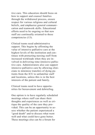 tive care. This education should focus on
how to support and counsel families
through the withdrawal process, ensure
respect for various religious and cultural
beliefs, and emphasize general communi-
cation and teamwork skills. Educational
efforts need to be ongoing so that new
staff are continually oriented to these
competencies (13).
Clinical teams need administrative
support. This begins by affirming the
value of intensive palliative care at the
highest levels of the institution and con-
tinues with protecting nursing staff from
increased workloads when they are in-
volved in delivering time-intensive pallia-
tive care. Administrators also can support
intensive palliative care by allowing clini-
cians to minimize transfers of dying pa-
tients from the ICU to unfamiliar staff
and locations, unless this is in the best
interests of the patient and family.
Clinical teams need to have opportu-
nities for bereavement and debriefing.
One option is to have regularly scheduled
meetings where staff can share their
thoughts and experiences as well as cri-
tique the quality of the care they pro-
vided. This can be an opportunity to as-
sess whether the patient experienced a
“good death” and to discuss what went
well and what could have gone better.
These meetings also can be a forum for
 