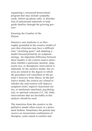 organizing a structured bereavement
program that may include sympathy
cards, follow-up phone calls, or distribu-
tion of educational materials to help
guide families through the grieving pro-
cess.
Ensuring the Comfort of the
Patient
Intensive care medicine is so thor-
oughly grounded in the curative model of
care that clinicians may have a difficult
time “switching gears” and adopting a
model focused primarily on symptom-
atology. An important difference between
these models is the criteria used to deter-
mine whether a particular monitor, diag-
nostic test, or therapeutic intervention is
indicated. In the curative model, the cri-
teria are related to the degree to which
the procedure will contribute to the pa-
tient’s recovery from illness. In the pal-
liative model, the criteria are related to
whether the intervention will improve
symptom relief, improve functional sta-
tus, or ameliorate emotional, psycholog-
ical, or spiritual concerns (13, 34). Only
interventions that are favorable in this
analysis should be used.
The transition from the curative to the
palliative model often occurs in a piece-
meal fashion. Sometimes the patient may
receive an inconsistent combination of
therapies, some aimed at comfort and
 