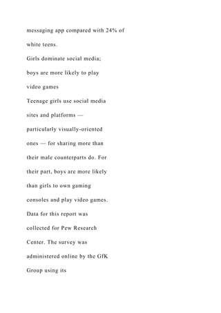 messaging app compared with 24% of
white teens.
Girls dominate social media;
boys are more likely to play
video games
Teenage girls use social media
sites and platforms —
particularly visually-oriented
ones — for sharing more than
their male counterparts do. For
their part, boys are more likely
than girls to own gaming
consoles and play video games.
Data for this report was
collected for Pew Research
Center. The survey was
administered online by the GfK
Group using its
 