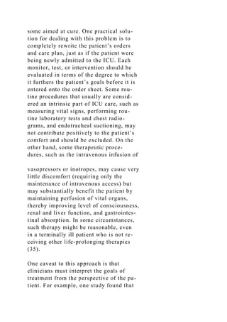 some aimed at cure. One practical solu-
tion for dealing with this problem is to
completely rewrite the patient’s orders
and care plan, just as if the patient were
being newly admitted to the ICU. Each
monitor, test, or intervention should be
evaluated in terms of the degree to which
it furthers the patient’s goals before it is
entered onto the order sheet. Some rou-
tine procedures that usually are consid-
ered an intrinsic part of ICU care, such as
measuring vital signs, performing rou-
tine laboratory tests and chest radio-
grams, and endotracheal suctioning, may
not contribute positively to the patient’s
comfort and should be excluded. On the
other hand, some therapeutic proce-
dures, such as the intravenous infusion of
vasopressors or inotropes, may cause very
little discomfort (requiring only the
maintenance of intravenous access) but
may substantially benefit the patient by
maintaining perfusion of vital organs,
thereby improving level of consciousness,
renal and liver function, and gastrointes-
tinal absorption. In some circumstances,
such therapy might be reasonable, even
in a terminally ill patient who is not re-
ceiving other life-prolonging therapies
(35).
One caveat to this approach is that
clinicians must interpret the goals of
treatment from the perspective of the pa-
tient. For example, one study found that
 