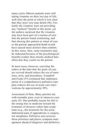 many cystic fibrosis patients were still
taking vitamins on their last day of life,
well after the point at which it was clear
that they were very near death (36). Cer-
tainly the vitamins were not providing
any “medical” benefit at this point, yet
the authors surmised that the vitamins
may have been part of a routine of care
that the patient found comforting, and
that altering this pattern or ritual of care
as the patient approached death would
have caused more distress than comfort.
In this sense, then, some treatments may
be indicated because of the psychological
benefits (rather than strictly medical ben-
efits) that they confer on the patient.
In most cases, however, rewriting the
orders at the time that the goals of care
are revised should reduce the use of mon-
itors, tests, and procedures. Campbell
and Frank (37) estimated that implemen-
tation of a comprehensive palliative care
plan reduces the use of acute care inter-
ventions by approximately 50%.
Assessment of Pain. Many patients die
with treatable pain, even in intensive care
units (5). One probable reason for this is
the strong bias in medicine toward the
treatment of diseases rather than symp-
toms (e.g., the treatment for the acute
abdominal pain of appendicitis is surgery,
not morphine). Palliative care reverses
these priorities and places symptom man-
agement ahead of diagnosis and definitive
 
