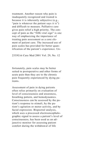 treatment. Another reason why pain is
inadequately recognized and treated is
because it is inherently subjective (e.g.,
“pain is whatever the patient says it is”)
and difficult to measure. Palliative care
gives pain relief a high priority. The con-
cept of pain as the “fifth vital sign” is one
way of emphasizing the importance of
treating pain assessment as a core ele-
ment of patient care. The increased use of
pain scales has provided for better quan-
tification of the patient’s experience. Un-
2335Crit Care Med 2001 Vol. 29, No. 12
fortunately, pain scales may be better
suited to postoperative and other forms of
acute pain than they are to the chronic
pain frequently experienced by dying pa-
tients.
Assessment of pain in dying patients
often relies primarily on evaluation of
level of consciousness and awareness,
breathing pattern, and hemodynamics.
Consciousness can be assessed by the pa-
tient’s response to stimuli, by the pa-
tient’s agitation or motor activity, and by
facial expression. Bispectral analysis,
which uses a processed electroencephalo-
graphic signal to assess a patient’s level of
consciousness, has been used as an ad-
junctive monitor for assessing patient
comfort during the withdrawal of life
 