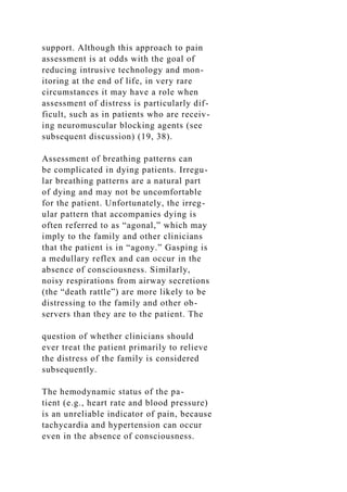support. Although this approach to pain
assessment is at odds with the goal of
reducing intrusive technology and mon-
itoring at the end of life, in very rare
circumstances it may have a role when
assessment of distress is particularly dif-
ficult, such as in patients who are receiv-
ing neuromuscular blocking agents (see
subsequent discussion) (19, 38).
Assessment of breathing patterns can
be complicated in dying patients. Irregu-
lar breathing patterns are a natural part
of dying and may not be uncomfortable
for the patient. Unfortunately, the irreg-
ular pattern that accompanies dying is
often referred to as “agonal,” which may
imply to the family and other clinicians
that the patient is in “agony.” Gasping is
a medullary reflex and can occur in the
absence of consciousness. Similarly,
noisy respirations from airway secretions
(the “death rattle”) are more likely to be
distressing to the family and other ob-
servers than they are to the patient. The
question of whether clinicians should
ever treat the patient primarily to relieve
the distress of the family is considered
subsequently.
The hemodynamic status of the pa-
tient (e.g., heart rate and blood pressure)
is an unreliable indicator of pain, because
tachycardia and hypertension can occur
even in the absence of consciousness.
 